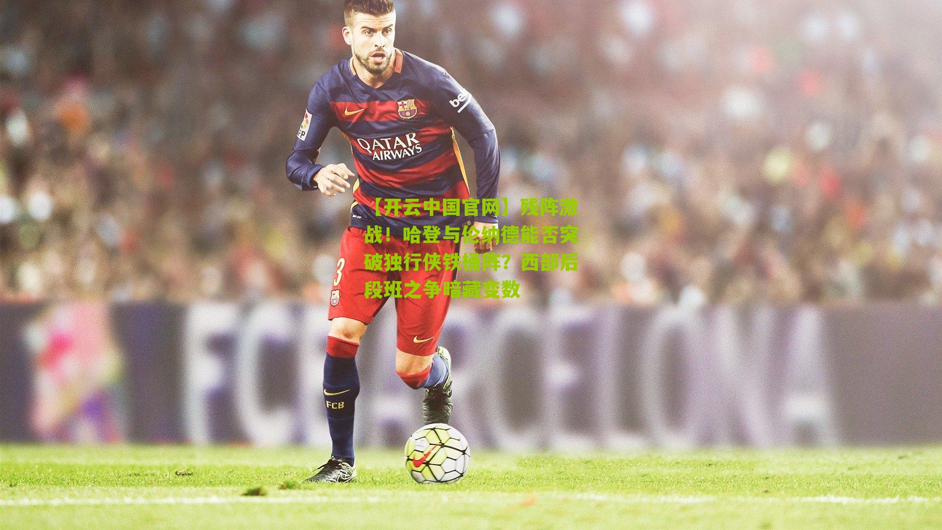 【开云中国官网】残阵激战！哈登与伦纳德能否突破独行侠铁桶阵？西部后段班之争暗藏变数